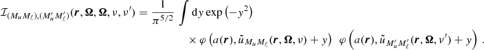 $$ \begin{aligned} \mathcal{I} _{(M_u M_\ell ),(M_u^{\prime } M_\ell ^{\prime })} (\boldsymbol{r},\boldsymbol{\Omega },\boldsymbol{\Omega },\nu ,\nu ^{\prime }) = \frac{1}{\pi ^{5/2}} \,&\int \mathrm{d} y \, \mathrm{exp} \left( -y^2 \right) \nonumber \\&\quad \times \varphi \left( a(\boldsymbol{r}), \tilde{u}_{M_u M_\ell }(\boldsymbol{r},\boldsymbol{\Omega }, \nu ) + y\right) \, \; \varphi \left( a(\boldsymbol{r}), \tilde{u}_{M_u^{\prime } M_\ell ^{\prime }}(\boldsymbol{r},\boldsymbol{\Omega }, \nu ^{\prime }) + y \right) \, . \end{aligned} $$