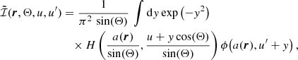 $$ \begin{aligned} \tilde{\mathcal{I} }(\boldsymbol{r},\Theta ,u,u^\prime )&= \frac{1}{\pi ^2 \, \sin (\Theta )} \, \int \mathrm{d} { y} \, \mathrm{exp} \left( -{ y}^2 \right)\\&\quad \times H \left( \frac{a(\boldsymbol{r})}{\sin (\Theta )} , \frac{u + { y} \cos (\Theta )}{\sin (\Theta )} \right) \phi \!\left( a(\boldsymbol{r}), u^\prime + { y} \right), \nonumber \end{aligned} $$