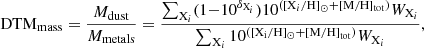 $$ \begin{aligned} \mathrm{DTM_{mass}} = \frac{M_{\rm dust}}{M_{\rm metals}} = \frac{\sum _{\mathrm{X}_i}(1{-}10^{\delta _{\mathrm{X}_i}})10^{([\mathrm{X}_i/\mathrm{H}]_\odot + [\mathrm{M/H}]_{\rm tot})} W_{\mathrm{X}_i}}{\sum _{\mathrm{X}_i} 10^\mathrm{([\mathrm{X}_i/\mathrm{H}]_\odot + \mathrm{[M/H]}_{\rm tot})} W_{\mathrm{X}_i}} ,\end{aligned} $$