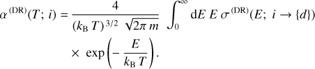 $\matrix{ {{\alpha ^{\left( {{\rm{DR}}} \right)}}\left( {T;i} \right) = {4 \over {{{\left( {{k_{\rm{B}}}T} \right)}^{{3 \mathord{\left/ {\vphantom {3 2}} \right. \kern-\nulldelimiterspace} 2}}}\sqrt {2\pi \,m} }}\int_0^\infty {{\rm{d}}E\,E\,{\sigma ^{\left( {{\rm{DR}}} \right)}}\left( {E;i \to \left\{ d \right\}} \right)} } \hfill \cr {\,\,\,\,\,\,\,\,\,\,\,\,\,\,\,\,\,\,\,\,\,\,\,\,\,\,\,\,\,\, \times \exp \left( { - {E \over {{k_{\rm{B}}}T}}} \right).} \hfill \cr } $