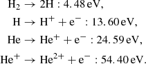 $$ \begin{aligned} \begin{aligned} \mathrm{H}_{2}&\rightarrow 2\mathrm{H} : 4.48\, \mathrm{eV},\\ \mathrm{H}&\rightarrow \mathrm{H}^{+} + \mathrm{e}^{-} : 13.60\, \mathrm{eV},\\ \mathrm{He}&\rightarrow \mathrm{He}^{+} + \mathrm{e}^{-}: 24.59\, \mathrm{eV},\\ \mathrm{He}^{+}&\rightarrow \mathrm{He}^{2+} + \mathrm{e}^{-}: 54.40\, \mathrm{eV}.\\ \end{aligned} \end{aligned} $$