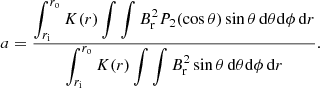 $$ \begin{aligned} a = \frac{ \displaystyle \int _{r_\mathrm{i} }^{r_\mathrm{o} } K(r) \int \int B_{\rm r}^2 P_2(\cos \theta ) \sin \theta \,\mathrm{d}\theta \mathrm{d}\phi \,\mathrm{d}r}{\displaystyle \int _{r_\mathrm{i} }^{r_\mathrm{o} } K(r) \int \int B_{\rm r}^2 \sin \theta \,\mathrm{d}\theta \mathrm{d}\phi \,\mathrm{d}r}. \end{aligned} $$