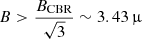 $ B > \frac{B_{\mathrm{CBR}}}{\sqrt{3}} \sim 3.43\,{\upmu} $