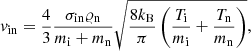 $$ \begin{aligned} v_{\mathrm{in}} = \frac{4}{3}\frac{\sigma _{\mathrm{in}}\varrho _{\rm n}}{m_{\rm i} + m_{\rm n}}\sqrt{\frac{8k_{\rm B}}{\pi }\left(\frac{T_{\rm i}}{m_{\rm i}}+\frac{T_{\rm n}}{m_{\rm n}}\right)}, \end{aligned} $$