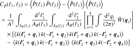 $\eqalign{ & {C_{\hat P}}\left( {{\ell _1},{\ell _2}} \right) = \left\langle {\hat P\left( {{\ell _1}} \right)\hat P\left( {{\ell _2}} \right)} \right\rangle - \left\langle {\hat P\left( {{\ell _1}} \right)} \right\rangle \left\langle {\hat P\left( {{\ell _2}} \right)} \right\rangle \cr & = {1 \over {{A^2}}}\int_{{A_R}\left( {{\ell _1}} \right)} {{{{{\rm{d}}^2}\ell _1^\prime } \over {{A_R}\left( {{\ell _1}} \right)}}} \int_{{A_R}\left( {{\ell _2}} \right)} {{{{{\rm{d}}^2}\ell _2^\prime } \over {{A_R}\left( {{\ell _2}} \right)}}} \left[ {\prod\limits_{i = 1}^4 {\int {{{{{\rm{d}}^2}{q_i}} \over {{{(2\pi )}^2}}}} } \tilde W\left( {{q_i}} \right)} \right] \cr & \times \left[ {\left\langle {\tilde \kappa \left( {\ell _1^\prime + {q_1}} \right)\tilde \kappa \left( { - \ell _1^\prime + {q_2}} \right)\tilde \kappa \left( {\ell _2^\prime + {q_3}} \right)\tilde \kappa \left( { - \ell _2^\prime + {q_4}} \right)} \right\rangle } \right. \cr & \left. { - \left\langle {\tilde \kappa \left( {\ell _1^\prime + {q_1}} \right)\tilde \kappa \left( { - \ell _1^\prime + {q_2}} \right)} \right\rangle \left\langle {\tilde \kappa \left( {\ell _2^\prime + {q_3}} \right)\tilde \kappa \left( { - \ell _2^\prime + {q_4}} \right)} \right\rangle } \right] \cr} $