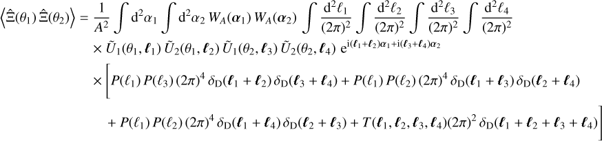 $\eqalign{ & \left\langle {\hat \Xi \left( {{\theta _1}} \right)\hat \Xi \left( {{\theta _2}} \right)} \right\rangle = {1 \over {{A^2}}}\,\,\int {{{\rm{d}}^2}} {\alpha _1}\,\int {{{\rm{d}}^2}} {\alpha _2}{W_A}\left( {{\alpha _1}} \right)\,\,{W_A}\left( {{\alpha _2}} \right)\,\,\int {{{{{\rm{d}}^2}{\ell _1}} \over {{{(2\pi )}^2}}}} \,\,\int {{{{{\rm{d}}^2}{\ell _2}} \over {{{(2\pi )}^2}}}} \,\,\int {{{{{\rm{d}}^2}{\ell _3}} \over {{{(2\pi )}^2}}}\,} \int {{{{{\rm{d}}^2}{\ell _4}} \over {{{(2\pi )}^2}}}} \cr & \,\,\,\,\,\,\,\,\,\,\,\,\,\,\,\,\,\,\,\,\,\,\,\,\,\,\,\,\,\,\,\, \times \,\,{{\tilde U}_1}\left( {{\theta _1},{\ell _1}} \right){{\tilde U}_2}\left( {{\theta _1},{\ell _2}} \right){{\tilde U}_1}\left( {{\theta _2},{\ell _3}} \right){{\tilde U}_2}\left( {{\theta _2},{\ell _4}} \right){{\rm{e}}^{{\rm{i}}\left( {{\ell _1} + {\ell _2}} \right){\alpha _1} + {\rm{i}}\left( {{\ell _3} + {\ell _4}} \right){\alpha _2}}} \cr & \,\,\,\,\,\,\,\,\,\,\,\,\,\,\,\,\,\,\,\,\,\,\,\,\,\,\,\,\,\,\,\, \times \left[ {P\left( {{\ell _1}} \right)P\left( {{\ell _3}} \right){{(2\pi )}^4}{\delta _{\rm{D}}}\left( {{\ell _1} + {\ell _2}} \right){\delta _{\rm{D}}}\left( {{\ell _3} + {\ell _4}} \right) + P\left( {{\ell _1}} \right)P\left( {{\ell _2}} \right){{(2\pi )}^4}{\delta _{\rm{D}}}\left( {{\ell _1} + {\ell _3}} \right){\delta _{\rm{D}}}\left( {{\ell _2} + {\ell _4}} \right)} \right. \cr & \,\,\,\,\,\,\,\,\,\,\,\,\,\,\,\,\,\,\,\,\,\,\,\,\,\,\,\,\,\,\,\,\,\,\,\,\,\left. { + P\left( {{\ell _1}} \right)P\left( {{\ell _2}} \right){{(2\pi )}^4}{\delta _{\rm{D}}}\left( {{\ell _1} + {\ell _4}} \right){\delta _{\rm{D}}}\left( {{\ell _2} + {\ell _3}} \right) + T\left( {{\ell _1},{\ell _2},{\ell _3},{\ell _4}} \right){{(2\pi )}^2}{\delta _{\rm{D}}}\left( {{\ell _1} + {\ell _2} + {\ell _3} + {\ell _4}} \right)} \right] \cr} $