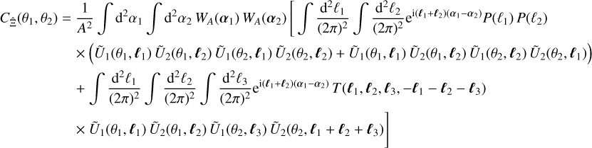 $\eqalign{ & {C_{\hat \Xi }}\left( {{\theta _1},{\theta _2}} \right) = {1 \over {{A^2}}}\,\,\int {{{\rm{d}}^2}} {\alpha _1}\,\,\int {{{\rm{d}}^2}} {\alpha _2}{W_A}\left( {{\alpha _1}} \right){W_A}\left( {{\alpha _2}} \right)\,\,\left[ {\,\int {{{{{\rm{d}}^2}{\ell _1}} \over {{{(2\pi )}^2}}}} \,\int {{{{{\rm{d}}^2}{\ell _2}} \over {{{(2\pi )}^2}}}} {{\rm{e}}^{{\rm{i}}\left( {{\ell _1} + {\ell _2}} \right)\left( {{\alpha _1} - {\alpha _2}} \right)}}P\left( {{\ell _1}} \right)P\left( {{\ell _2}} \right)} \right. \cr & \,\,\,\,\,\,\,\,\,\,\,\,\,\,\,\,\,\,\,\,\,\,\,\,\,\,\, \times \left( {{{\tilde U}_1}\left( {{\theta _1},{\ell _1}} \right){{\tilde U}_2}\left( {{\theta _1},{\ell _2}} \right){{\tilde U}_1}\left( {{\theta _2},{\ell _1}} \right){{\tilde U}_2}\left( {{\theta _2},{\ell _2}} \right) + {{\tilde U}_1}\left( {{\theta _1},{\ell _1}} \right){{\tilde U}_2}\left( {{\theta _1},{\ell _2}} \right){{\tilde U}_1}\left( {{\theta _2},{\ell _2}} \right){{\tilde U}_2}\left( {{\theta _2},{\ell _1}} \right)} \right) \cr & \,\,\,\,\,\,\,\,\,\,\,\,\,\,\,\,\,\,\,\,\,\,\,\,\, + \int {\,{{{{\rm{d}}^2}{\ell _1}} \over {{{(2\pi )}^2}}}} \,\,\int {{{{{\rm{d}}^2}{\ell _2}} \over {{{(2\pi )}^2}}}} \,\,\int {{{{{\rm{d}}^2}{\ell _3}} \over {{{(2\pi )}^2}}}} {{\rm{e}}^{{\rm{i}}\left( {{\ell _1} + {\ell _2}} \right)\left( {{\alpha _1} - {\alpha _2}} \right)}}T\left( {{\ell _1},{\ell _2},{\ell _3}, - {\ell _1} - {\ell _2} - {\ell _3}} \right) \cr & \,\,\,\,\,\,\,\,\,\,\,\,\,\,\,\,\,\,\,\,\,\,\,\,\,\, \times \,\,{{\tilde U}_1}\left( {{\theta _1},{\ell _1}} \right){{\tilde U}_2}\left( {{\theta _1},{\ell _2}} \right){{\tilde U}_1}\left( {{\theta _2},{\ell _3}} \right){{\tilde U}_2}\left( {{\theta _2},{\ell _1} + {\ell _2} + {\ell _3}} \right) \cr} $