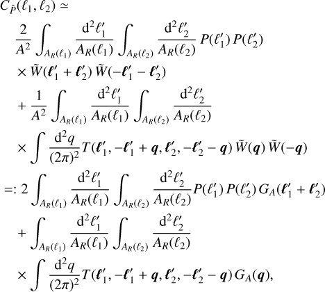 $\matrix{ {{C_{\hat P}}\left( {{\ell _1},{\ell _2}} \right) \simeq } \hfill \cr {\,\,\,\,{2 \over {{A^2}}}\int_{{A_R}\left( {{\ell _1}} \right)} {{{{{\rm{d}}^2}\ell _1^\prime } \over {{A_R}\left( {{\ell _1}} \right)}}} \int_{{A_R}\left( {{\ell _2}} \right)} {{{{{\rm{d}}^2}\ell _2^\prime } \over {{A_R}\left( {{\ell _2}} \right)}}} P\left( {\ell _1^\prime } \right)P\left( {\ell _2^\prime } \right)} \hfill \cr {\,\,\,\, \times \tilde W\left( {\ell _1^\prime + \ell _2^\prime } \right)\tilde W\left( { - \ell _1^\prime - \ell _2^\prime } \right)} \hfill \cr {\,\,\, + {1 \over {{A^2}}}\int_{{A_R}\left( {{\ell _1}} \right)} {{{{{\rm{d}}^2}\ell _1^\prime } \over {{A_R}\left( {{\ell _1}} \right)}}} \int_{{A_R}\left( {{\ell _2}} \right)} {{{{{\rm{d}}^2}\ell _2^\prime } \over {{A_R}\left( {{\ell _2}} \right)}}} } \hfill \cr {\,\,\,\, \times \int {{{{{\rm{d}}^2}q} \over {{{(2\pi )}^2}}}} T\left( {\ell _1^\prime , - \ell _1^\prime + q,\ell _2^\prime , - \ell _2^\prime - q} \right)\tilde W(q)\tilde W( - q)} \hfill \cr { = :2\int_{{A_R}\left( {{\ell _1}} \right)} {{{{{\rm{d}}^2}\ell _1^\prime } \over {{A_R}\left( {{\ell _1}} \right)}}} \int_{{A_R}\left( {{\ell _2}} \right)} {{{{{\rm{d}}^2}\ell _2^\prime } \over {{A_R}\left( {{\ell _2}} \right)}}} P\left( {\ell _1^\prime } \right)P\left( {\ell _2^\prime } \right){G_A}\left( {\ell _1^\prime + \ell _2^\prime } \right)} \hfill \cr {\,\,\, + \int_{{A_R}\left( {{\ell _1}} \right)} {{{{{\rm{d}}^2}\ell _1^\prime } \over {{A_R}\left( {{\ell _1}} \right)}}} \int_{{A_R}\left( {{\ell _2}} \right)} {{{{{\rm{d}}^2}\ell _2^\prime } \over {{A_R}\left( {{\ell _2}} \right)}}} } \hfill \cr {\,\,\, \times \int {{{{{\rm{d}}^2}q} \over {{{(2\pi )}^2}}}} T\left( {\ell _1^\prime , - \ell _1^\prime + q,\ell _2^\prime , - \ell _2^\prime - q} \right){G_A}(q),} \hfill \cr } $