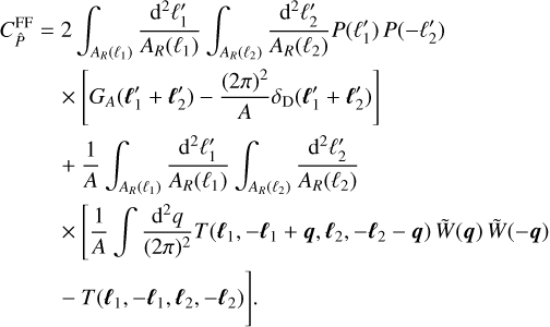$\matrix{ {C_{\hat P}^{{\rm{FF}}} = 2\int_{{A_R}\left( {{\ell _1}} \right)} {{{{{\rm{d}}^2}\ell _1^\prime } \over {{A_R}\left( {{\ell _1}} \right)}}} \int_{{A_R}\left( {{\ell _2}} \right)} {{{{{\rm{d}}^2}\ell _2^\prime } \over {{A_R}\left( {{\ell _2}} \right)}}} P\left( {\ell _1^\prime } \right)P\left( { - \ell _2^\prime } \right)} \hfill \cr {\,\,\,\,\,\,\,\,\,\,\,\,\, \times \left[ {{G_A}\left( {\ell _1^\prime + \ell _2^\prime } \right) - {{{{(2\pi )}^2}} \over A}{\delta _{\rm{D}}}\left( {\ell _1^\prime + \ell _2^\prime } \right)} \right]} \hfill \cr {\,\,\,\,\,\,\,\,\,\,\,\, + {1 \over A}\int_{{A_R}\left( {{\ell _1}} \right)} {{{{{\rm{d}}^2}\ell _1^\prime } \over {{A_R}\left( {{\ell _1}} \right)}}} \int_{{A_R}\left( {{\ell _2}} \right)} {{{{{\rm{d}}^2}\ell _2^\prime } \over {{A_R}\left( {{\ell _2}} \right)}}} } \hfill \cr {\,\,\,\,\,\,\,\,\,\,\,\,\, \times \left[ {{1 \over A}\int {{{{{\rm{d}}^2}q} \over {{{(2\pi )}^2}}}} T\left( {{\ell _1}, - {\ell _1} + q,{\ell _2}, - {\ell _2} - q} \right)\tilde W(q)\tilde W( - q)} \right.} \hfill \cr {\,\,\,\,\,\,\,\,\,\,\,\,\left. { - T\left( {{\ell _1}, - {\ell _1},{\ell _2}, - {\ell _2}} \right)} \right].} \hfill \cr } $