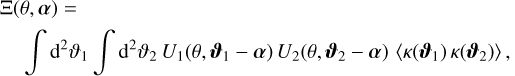 $\matrix{ {\Xi (\theta ,\alpha ) = } \hfill \cr {\,\,\,\,\,\,\,\,\,\,\int {{{\rm{d}}^2}} {\vartheta _1}\int {{{\rm{d}}^2}} {\vartheta _2}{U_1}\left( {\theta ,{\vartheta _1} - \alpha } \right){U_2}\left( {\theta ,{\vartheta _2} - \alpha } \right)\left\langle {\kappa \left( {{\vartheta _1}} \right)\kappa \left( {{\vartheta _2}} \right)} \right\rangle ,} \hfill \cr } $