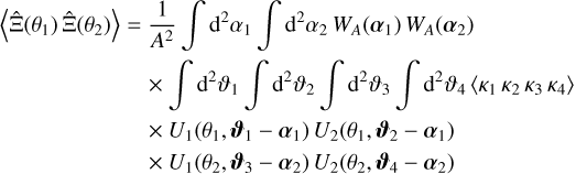 $\matrix{ {\left\langle {\hat \Xi \left( {{\theta _1}} \right)\hat \Xi \left( {{\theta _2}} \right)} \right\rangle = {1 \over {{A^2}}}\int {{{\rm{d}}^2}} {\alpha _1}\int {{{\rm{d}}^2}} {\alpha _2}{W_A}\left( {{\alpha _1}} \right){W_A}\left( {{\alpha _2}} \right)} \hfill \cr {\,\,\,\,\,\,\,\,\,\,\,\,\,\,\,\,\,\,\,\,\,\,\,\,\,\,\,\,\,\,\,\,\,\,\, \times \int {{{\rm{d}}^2}} {\vartheta _1}\int {{{\rm{d}}^2}} {\vartheta _2}\int {{{\rm{d}}^2}} {\vartheta _3}\int {{{\rm{d}}^2}} {\vartheta _4}\left\langle {{\kappa _1}{\kappa _2}{\kappa _3}{\kappa _4}} \right\rangle } \hfill \cr {\,\,\,\,\,\,\,\,\,\,\,\,\,\,\,\,\,\,\,\,\,\,\,\,\,\,\,\,\,\,\,\,\,\, \times {U_1}\left( {{\theta _1},{\vartheta _1} - {\alpha _1}} \right){U_2}\left( {{\theta _1},{\vartheta _2} - {\alpha _1}} \right)} \hfill \cr {\,\,\,\,\,\,\,\,\,\,\,\,\,\,\,\,\,\,\,\,\,\,\,\,\,\,\,\,\,\,\,\,\,\, \times {U_1}\left( {{\theta _2},{\vartheta _3} - {\alpha _2}} \right){U_2}\left( {{\theta _2},{\vartheta _4} - {\alpha _2}} \right)} \hfill \cr } $