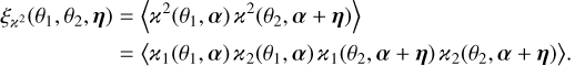 $\matrix{ {{\xi _{{^2}}}\left( {{\theta _1},{\theta _2},\eta } \right) = \left\langle {{^2}\left( {{\theta _1},\alpha } \right){^2}\left( {{\theta _2},\alpha + \eta } \right)} \right\rangle } \hfill \cr {\,\,\,\,\,\,\,\,\,\,\,\,\,\,\,\,\,\,\,\,\,\,\,\,\,\,\, = \left\langle {{_1}\left( {{\theta _1},\alpha } \right){_2}\left( {{\theta _1},\alpha } \right){_1}\left( {{\theta _2},\alpha + \eta } \right){_2}\left( {{\theta _2},\alpha + \eta } \right)} \right\rangle .} \hfill \cr } $