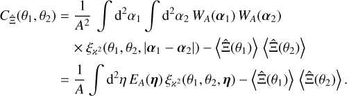 $\matrix{ {{C_{\hat \Xi }}\left( {{\theta _1},{\theta _2}} \right) = {1 \over {{A^2}}}\int {{{\rm{d}}^2}} {\alpha _1}\int {{{\rm{d}}^2}} {\alpha _2}{W_A}\left( {{\alpha _1}} \right){W_A}\left( {{\alpha _2}} \right)} \hfill \cr {\,\,\,\,\,\,\,\,\,\,\,\,\,\,\,\,\,\,\,\,\,\,\,\,\,\, \times {\xi _{{^2}}}\left( {{\theta _1},{\theta _2},\left| {{\alpha _1} - {\alpha _2}} \right|} \right) - \left\langle {\hat \Xi \left( {{\theta _1}} \right)} \right\rangle \left\langle {\hat \Xi \left( {{\theta _2}} \right)} \right\rangle } \hfill \cr {\,\,\,\,\,\,\,\,\,\,\,\,\,\,\,\,\,\,\,\,\, = {1 \over A}\int {{{\rm{d}}^2}} \eta {E_A}(\eta ){\xi _{{^2}}}\left( {{\theta _1},{\theta _2},\eta } \right) - \left\langle {\hat \Xi \left( {{\theta _1}} \right)} \right\rangle \left\langle {\hat \Xi \left( {{\theta _2}} \right)} \right\rangle .} \hfill \cr } $