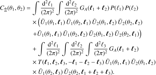 $\eqalign{ & {C_{\hat \Xi }}\left( {{\theta _1},{\theta _2}} \right) = \int {{{{{\rm{d}}^2}{\ell _1}} \over {{{(2\pi )}^2}}}} \int {{{{{\rm{d}}^2}{\ell _2}} \over {{{(2\pi )}^2}}}} {G_A}\left( {{\ell _1} + {\ell _2}} \right)P\left( {{\ell _1}} \right)P\left( {{\ell _2}} \right) \cr & \,\,\,\,\,\,\,\,\,\,\,\,\,\,\,\,\,\,\,\,\,\,\,\,\, \times \left( {{{\tilde U}_1}\left( {{\theta _1},{\ell _1}} \right){{\tilde U}_1}\left( {{\theta _2},{\ell _1}} \right){{\tilde U}_2}\left( {{\theta _1},{\ell _2}} \right){{\tilde U}_2}\left( {{\theta _2},{\ell _2}} \right)} \right. \cr & \left. {\,\,\,\,\,\,\,\,\,\,\,\,\,\,\,\,\,\,\,\,\,\,\,\,\, + {{\tilde U}_1}\left( {{\theta _1},{\ell _1}} \right){{\tilde U}_1}\left( {{\theta _2},{\ell _2}} \right){{\tilde U}_2}\left( {{\theta _1},{\ell _2}} \right){{\tilde U}_2}\left( {{\theta _2},{\ell _1}} \right)} \right) \cr & \,\,\,\,\,\,\,\,\,\,\,\,\,\,\,\,\,\,\,\,\,\,\,\,\, + \int {{{{{\rm{d}}^2}{\ell _1}} \over {{{(2\pi )}^2}}}} \int {{{{{\rm{d}}^2}{\ell _2}} \over {{{(2\pi )}^2}}}} \int {{{{{\rm{d}}^2}{\ell _3}} \over {{{(2\pi )}^2}}}} {G_A}\left( {{\ell _1} + {\ell _2}} \right) \cr & \,\,\,\,\,\,\,\,\,\,\,\,\,\,\,\,\,\,\,\,\,\,\,\,\, \times T\left( {{\ell _1},{\ell _2},{\ell _3}, - {\ell _1} - {\ell _2} - {\ell _3}} \right){{\tilde U}_1}\left( {{\theta _1},{\ell _1}} \right){{\tilde U}_2}\left( {{\theta _1},{\ell _2}} \right) \cr & \,\,\,\,\,\,\,\,\,\,\,\,\,\,\,\,\,\,\,\,\,\,\,\,\, \times {{\tilde U}_1}\left( {{\theta _2},{\ell _3}} \right){{\tilde U}_2}\left( {{\theta _2},{\ell _1} + {\ell _2} + {\ell _3}} \right). \cr} $