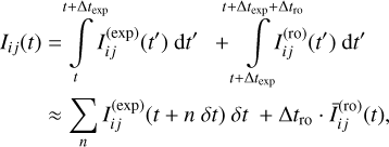 $ \matrix{ {{I_{ij}}\left( {t} \right) = \int\limits_t^{t + {\rm{\Delta }}{t_{\exp }}} {I_{ij}^{\left( {\exp } \right)}\left( {t'} \right){\rm{d}}t'} \,\, + \int\limits_{t + {\rm{\Delta }}{t_{\exp }}}^{t + {\rm{\Delta }}{t_{\exp }} + {\rm{\Delta }}{t_{{\rm{ro}}}}} {I_{ij}^{\left( {{\rm{ro}}} \right)}\left( {t'} \right){\rm{d}}t'} } \hfill \cr {\,\,\,\,\,\,\,\,\,\,\,\,\,\,\, \approx \sum\limits_n {I_{ij}^{\left( {\exp } \right)}\left( {t + n\,\delta t} \right)\,\delta t + {\rm{\Delta }}{t_{{\rm{ro}}}} \cdot \bar I_{ij}^{\left( {{\rm{ro}}} \right)}\left( t \right)} ,} \hfill \cr } $