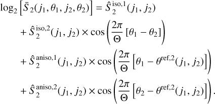 $ \matrix{ {{{\log }_2}\left[ {{{\bar S}_2}\left( {{j_1},{\theta _1},{j_2},{\theta _2}} \right)} \right] = \hat S_2^{{\rm{iso}},1}\left( {{j_1},{j_2}} \right)} \hfill \cr {\quad \quad + \hat S_2^{{\rm{iso}},2}\left( {{j_1},{j_2}} \right) \times \cos \left( {{{2\pi } \over {\rm{\Theta }}}\left[ {{\theta _1} - {\theta _2}} \right]} \right)} \hfill \cr {\quad \quad + \hat S_2^{{\rm{aniso}},1}\left( {{j_1},{j_2}} \right) \times \cos \left( {{{2\pi } \over {\rm{\Theta }}}\left[ {{\theta _1} - {\theta ^{{\rm{ref}},2}}\left( {{j_1},{j_2}} \right)} \right]} \right)} \hfill \cr {\quad \quad + \hat S_2^{{\rm{aniso}},2}\left( {{j_1},{j_2}} \right) \times \cos \left( {{{2\pi } \over {\rm{\Theta }}}\left[ {{\theta _2} - {\theta ^{{\rm{ref}},2}}\left( {{j_1},{j_2}} \right)} \right]} \right).} \hfill \cr} $