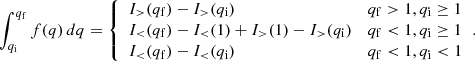 $$ \begin{aligned} \int _{q_{\mathrm{i} }}^{q_{\mathrm{f} }}f(q)\,d q= {\left\{ \begin{array}{ll} I_{>}(q_{\mathrm{f} })-I_>(q_{\mathrm{i} })&q_{\mathrm{f} }>1,q_{\mathrm{i} }\ge 1 \\ I_<(q_{\mathrm{f} })-I_ < (1)+I_>(1)-I_>(q_{\mathrm{i} })&q_{\mathrm{f} }<1,q_{\mathrm{i} }\ge 1 \\ I_<(q_{\mathrm{f} })-I_<(q_{\mathrm{i} })&q_{\mathrm{f} }<1,q_{\mathrm{i} } < 1 \end{array}\right.}. \end{aligned} $$