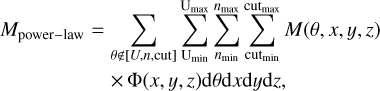 $\eqalign{ & {M_{{\rm{power - law }}}} = \sum\limits_{\theta \notin [U,n,{\rm{ cut }}]} {\sum\limits_{{{\rm{U}}_{\min }}}^{{{\rm{U}}_{\max }}} {\sum\limits_{{n_{\min }}}^{{n_{\max }}} {\sum\limits_{{\rm{cu}}{{\rm{t}}_{\min }}}^{{\rm{cu}}{{\rm{t}}_{\max }}} M } } } (\theta ,x,y,z) \cr & & \,\,\,\,\,\, \times \Phi (x,y,z){\rm{d}}\theta {\rm{d}}x{\rm{d}}y{\rm{d}}z, \cr} $