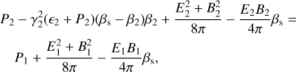$\matrix{ {{P_2} - \gamma _2^2\left( {{_2} + {P_2}} \right)\left( {{\beta _{\rm{s}}} - {\beta _2}} \right){\beta _2} + {{E_2^2 + B_2^2} \over {8\pi }} - {{{E_2}{B_2}} \over {4\pi }}{\beta _{\rm{s}}} = } \cr {\quad {P_1} + {{E_1^2 + B_1^2} \over {8\pi }} - {{{E_1}{B_1}} \over {4\pi }}{\beta _{\rm{s}}},} \cr } $