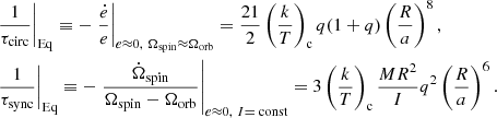 $$ \begin{aligned}&\left.\frac{1}{\tau _{\mathrm{circ}}}\right|_{\rm Eq} \equiv -\left.\frac{\dot{e}}{e}\right|_{e\approx 0,\ \Omega _{\mathrm{spin}}\approx \Omega _{\rm orb}}=\frac{21}{2}\left(\frac{k}{T}\right)_{\rm c}q(1+q)\left(\frac{R}{a}\right)^8,\nonumber \\&\left.\frac{1}{\tau _{\rm sync}}\right|_{\rm Eq} \equiv -\left.\frac{\dot{\Omega }_{\mathrm{spin}}}{\Omega _{\mathrm{spin}}-\Omega _{\mathrm{orb}}}\right|_{e\approx 0,\ I=\text{ const}}=3\left(\frac{k}{T}\right)_{\mathrm{c}}\frac{MR^2}{I}q^2\left(\frac{R}{a}\right)^6. \end{aligned} $$
