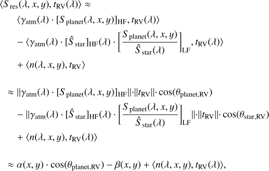 $ \matrix{ {\left\langle {{S_{{\rm{res}}}}(\lambda ,x,y),{t_{{\rm{RV}}}}(\lambda )} \right\rangle \approx } \hfill \cr {\,\,\,\,\,\,\,\,\,\,\left\langle {{\gamma _{{\rm{atm}}}}(\lambda ) \cdot {{\left[ {{S_{{\rm{planet}}}}(\lambda ,x,y)} \right]}_{{\rm{HF}}}},{t_{{\rm{RV}}}}(\lambda )} \right\rangle } \hfill \cr {\,\,\,\,\,\,\,\, - \left\langle {{\gamma _{{\rm{atm}}}}(\lambda ) \cdot {{\left[ {{{\hat S}_{{\rm{star}}}}} \right]}_{{\rm{HF}}}}(\lambda ) \cdot {{\left[ {{{{S_{{\rm{planet}}}}(\lambda ,x,y)} \over {{{\hat S}_{{\rm{star}}}}(\lambda )}}} \right]}_{{\rm{LF}}}},{t_{{\rm{RV}}}}(\lambda )} \right\rangle } \hfill \cr {\,\,\,\,\,\,\,\, + \left\langle {n(\lambda ,x,y),{t_{{\rm{RV}}}}} \right\rangle } \hfill \cr { \approx \left\| {{\gamma _{{\rm{atm}}}}(\lambda ) \cdot {{\left[ {{S_{{\rm{planet}}}}(\lambda ,x,y)} \right]}_{{\rm{HF}}}}} \right\| \cdot \left\| {{t_{{\rm{RV}}}}} \right\| \cdot \cos \left( {{\theta _{{\rm{planet,RV}}}}} \right)} \hfill \cr {\,\,\,\,\, - \left\| {{\gamma _{{\rm{atm}}}}(\lambda ) \cdot {{\left[ {{{\hat S}_{{\rm{star}}}}} \right]}_{{\rm{HF}}}}(\lambda ) \cdot {{\left[ {{{{S_{{\rm{planet}}}}(\lambda ,x,y)} \over {{{\hat S}_{{\rm{star}}}}(\lambda )}}} \right]}_{{\rm{LF}}}}} \right\| \cdot \left\| {{t_{{\rm{RV}}}}} \right\| \cdot \cos \left( {{\theta _{{\rm{star}},{\rm{RV}}}}} \right)} \hfill \cr {\,\,\,\,\, + \left\langle {n(\lambda ,x,y),{t_{{\rm{RV}}}}(\lambda )} \right\rangle } \hfill \cr { \approx \alpha (x,y) \cdot \cos \left( {{\theta _{{\rm{planet,RV}}}}} \right) - \beta (x,y) + \left\langle {n(\lambda ,x,y),{t_{{\rm{RV}}}}(\lambda )} \right\rangle ,} \hfill \cr } $