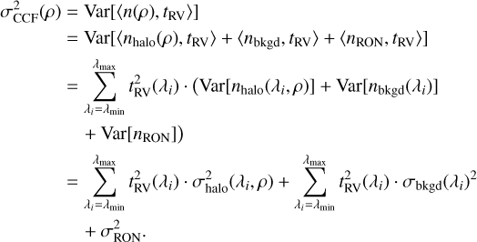 $ \matrix{ {\,\sigma _{{\rm{CCF}}}^2(\rho ) = {\rm{Var}}\left[ {\left\langle {n(\rho ),{t_{{\rm{RV}}}}} \right\rangle } \right]} \hfill \cr {\,\,\,\,\,\,\,\,\,\,\,\,\,\,\,\,\, = {\rm{Var}}\left[ {\left\langle {{n_{{\rm{halo}}}}(\rho ),{t_{{\rm{RV}}}}} \right\rangle + \left\langle {{n_{{\rm{bkgd}}}},{t_{{\rm{RV}}}}} \right\rangle + \left\langle {{n_{{\rm{RON}}}},{t_{{\rm{RV}}}}} \right\rangle } \right]} \hfill \cr {\,\,\,\,\,\,\,\,\,\,\,\,\,\,\,\,\, = \mathop {\mathop \sum \nolimits^ }\limits_{{\lambda _i} = {\lambda _{\min }}}^{{\lambda _{\max }}} t_{{\rm{RV}}}^2\left( {{\lambda _i}} \right) \cdot \left( {{\rm{Var}}\left[ {{n_{{\rm{halo}}}}\left( {{\lambda _i},\rho } \right)} \right] + {\rm{Var}}\left[ {{n_{{\rm{bkgd}}}}\left( {{\lambda _i}} \right)} \right]} \right.} \hfill \cr {\left. {\,\,\,\,\,\,\,\,\,\,\,\,\,\,\,\,\,\,\,\,\,\,\, + {\rm{Var}}\left[ {{n_{{\rm{RON}}}}} \right]} \right)} \hfill \cr {\,\,\,\,\,\,\,\,\,\,\,\,\,\,\,\,\, = \mathop {\mathop \sum \nolimits^ }\limits_{{\lambda _i} = {\lambda _{\min }}}^{{\lambda _{\max }}} t_{{\rm{RV}}}^2\left( {{\lambda _i}} \right) \cdot \sigma _{{\rm{halo}}}^2\left( {{\lambda _i},\rho } \right) + \mathop {\mathop \sum \nolimits^ }\limits_{{\lambda _i} = {\lambda _{\min }}}^{{\lambda _{\max }}} t_{{\rm{RV}}}^2\left( {{\lambda _i}} \right) \cdot {\sigma _{{\rm{bkgd}}}}{{\left( {{\lambda _i}} \right)}^2}} \hfill \cr {\,\,\,\,\,\,\,\,\,\,\,\,\,\,\,\,\,\,\,\,\,\,\, + \sigma _{{\rm{RON}}}^2.} \hfill \cr } $