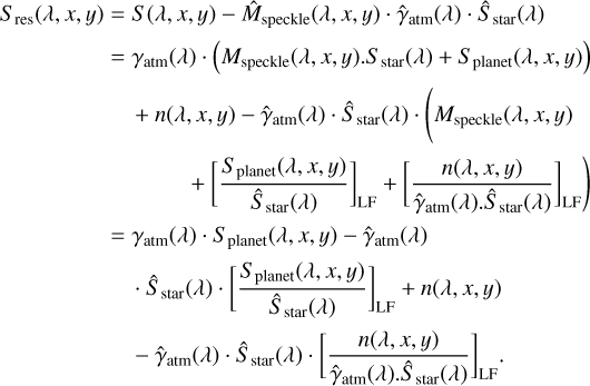 $ \matrix{ {{S_{{\rm{res }}}}(\lambda ,x,y) = S(\lambda ,x,y) - {{\hat M}_{{\rm{speckle }}}}(\lambda ,x,y) \cdot {{\hat \gamma }_{{\rm{atm }}}}(\lambda ) \cdot {{\hat S}_{{\rm{star }}}}(\lambda )} \hfill \cr {\,\,\,\,\,\,\,\,\,\,\,\,\,\,\,\,\,\,\,\,\,\,\,\,\,\,\,\, = {\gamma _{{\rm{atm }}}}(\lambda ) \cdot \left( {{M_{{\rm{speckle }}}}(\lambda ,x,y) \cdot {S_{{\rm{star }}}}(\lambda ) + {S_{{\rm{planet }}}}(\lambda ,x,y)} \right)} \hfill \cr {\,\,\,\,\,\,\,\,\,\,\,\,\,\,\,\,\,\,\,\,\,\,\,\,\,\,\,\,\,\,\, + n(\lambda ,x,y) - {{\hat \gamma }_{{\rm{atm}}}}(\lambda ) \cdot {{\hat S}_{{\rm{star }}}}(\lambda ) \cdot \left( {{M_{{\rm{speckle }}}}(\lambda ,x,y)} \right.} \hfill \cr {\left. {\,\,\,\,\,\,\,\,\,\,\,\,\,\,\,\,\,\,\,\,\,\,\,\,\,\,\,\,\,\,\,\,\,\,\,\,\,\,\,\,\,\,\,\,\,\, + {{\left[ {{{{S_{{\rm{planet }}}}(\lambda ,x,y)} \over {{{\hat S}_{{\rm{star }}}}(\lambda )}}} \right]}_{{\rm{LF}}}} + {{\left[ {{{n(\lambda ,x,y)} \over {{{\hat \gamma }_{{\rm{atm }}}}(\lambda ) \cdot {{\hat S}_{{\rm{star }}}}(\lambda )}}} \right]}_{{\rm{LF}}}}} \right)} \hfill \cr {\,\,\,\,\,\,\,\,\,\,\,\,\,\,\,\,\,\,\,\,\,\,\,\,\,\,\,\, = {\gamma _{{\rm{atm}}}}(\lambda ) \cdot {S_{{\rm{planet }}}}(\lambda ,x,y) - {{\hat \gamma }_{{\rm{atm}}}}(\lambda )} \hfill \cr {\,\,\,\,\,\,\,\,\,\,\,\,\,\,\,\,\,\,\,\,\,\,\,\,\,\,\,\,\,\,\,\,\, \cdot {{\hat S}_{{\rm{star }}}}(\lambda ) \cdot {{\left[ {{{{S_{{\rm{planet }}}}(\lambda ,x,y)} \over {{{\hat S}_{{\rm{star }}}}(\lambda )}}} \right]}_{{\rm{LF}}}} + n(\lambda ,x,y)} \hfill \cr {\,\,\,\,\,\,\,\,\,\,\,\,\,\,\,\,\,\,\,\,\,\,\,\,\,\,\,\,\,\,\,\,\, - {{\hat \gamma }_{{\rm{atm}}}}(\lambda ) \cdot {{\hat S}_{{\rm{star}}}}(\lambda ) \cdot {{\left[ {{{n(\lambda ,x,y)} \over {{{\hat \gamma }_{{\rm{atm}}}}(\lambda ) \cdot {{\hat S}_{{\rm{star}}}}(\lambda )}}} \right]}_{{\rm{LF}}}} \cdot } \hfill \cr } $
