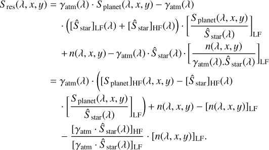 $ \matrix{ {{S_{{\rm{res }}}}(\lambda ,x,y) = {\gamma _{{\rm{atm }}}}(\lambda ) \cdot {S_{{\rm{planet }}}}(\lambda ,x,y) - {\gamma _{{\rm{atm }}}}(\lambda )} \hfill \cr {\,\,\,\,\,\,\,\,\,\,\,\,\,\,\,\,\,\,\,\,\,\,\,\,\,\,\,\,\,\,\,\,\,\,\,\,\, \cdot \left( {{{\left[ {{{\hat S}_{{\rm{star}}}}} \right]}_{{\rm{LF}}}}(\lambda ) + {{\left[ {{{\hat S}_{{\rm{star}}}}} \right]}_{{\rm{HF}}}}(\lambda )} \right) \cdot {{\left[ {{{{S_{{\rm{planet }}}}(\lambda ,x,y)} \over {{{\hat S}_{{\rm{star}}}}(\lambda )}}} \right]}_{{\rm{LF}}}}} \hfill \cr {\,\,\,\,\,\,\,\,\,\,\,\,\,\,\,\,\,\,\,\,\,\,\,\,\,\,\,\,\,\,\,\,\,\,\,\,\, + n(\lambda ,x,y) - {\gamma _{{\rm{atm}}}}(\lambda ) \cdot {{\hat S}_{{\rm{star}}}}(\lambda ) \cdot {{\left[ {{{n(\lambda ,x,y)} \over {{\gamma _{{\rm{atm}}}}(\lambda ) \cdot {{\hat S}_{{\rm{star}}}}(\lambda )}}} \right]}_{{\rm{LF}}}}} \hfill \cr {\,\,\,\,\,\,\,\,\,\,\,\,\,\,\,\,\,\,\,\,\,\,\,\,\,\, = {\gamma _{{\rm{atm}}}}(\lambda ) \cdot \left( {{{\left[ {{S_{{\rm{planet }}}}} \right]}_{{\rm{HF}}}}(\lambda ,x,y) - {{\left[ {{{\hat S}_{{\rm{star }}}}} \right]}_{{\rm{HF}}}}(\lambda )} \right.} \hfill \cr {\left. {\,\,\,\,\,\,\,\,\,\,\,\,\,\,\,\,\,\,\,\,\,\,\,\,\,\,\,\,\,\,\,\,\,\, \cdot {{\left[ {{{{S_{{\rm{planet }}}}(\lambda ,x,y)} \over {{{\hat S}_{{\rm{star }}}}(\lambda )}}} \right]}_{{\rm{LF}}}}} \right) + n(\lambda ,x,y) - {{[n(\lambda ,x,y)]}_{{\rm{LF}}}}} \hfill \cr {\,\,\,\,\,\,\,\,\,\,\,\,\,\,\,\,\,\,\,\,\,\,\,\,\,\,\,\,\,\,\,\,\,\, - {{{{\left[ {{\gamma _{{\rm{atm}}}} \cdot {{\hat S}_{{\rm{star}}}}(\lambda )} \right]}_{{\rm{HF}}}}} \over {{{\left[ {{\gamma _{{\rm{atm}}}} \cdot {{\hat S}_{{\rm{star}}}}(\lambda )} \right]}_{{\rm{LF}}}}}} \cdot {{[n(\lambda ,x,y)]}_{{\rm{LF}}}}.} \hfill \cr } $