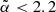 $ \tilde{\alpha} < 2.2 $