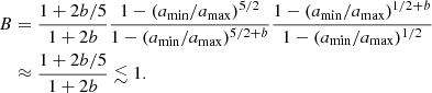 $$ \begin{aligned} B&= \frac{1+2 b/5}{1+2b} \frac{1-(a_{\rm min}/a_{\rm max})^{5/2}}{1-(a_{\rm min}/a_{\rm max})^{5/2+b}} \frac{1-(a_{\rm min}/a_{\rm max})^{1/2+b}}{1-(a_{\rm min}/a_{\rm max})^{1/2}}\nonumber \\&\approx \frac{1+2 b/5}{1+2b}\lesssim 1. \end{aligned} $$