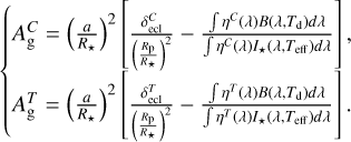 $\left\{ {\matrix{ {A_{\rm{g}}^C = {{\left( {{a \over {{R_ \star }}}} \right)}^2}\left[ {{{\delta _{{\rm{ecl}}}^C} \over {{{\left( {{{{R_{\rm{p}}}} \over {{R_ \star }}}} \right)}^2}}} - {{\int {{\eta ^C}} (\lambda )B\left( {\lambda ,{T_{\rm{d}}}} \right)d\lambda } \over {\int {{\eta ^C}} (\lambda ){I_ \star }\left( {\lambda ,{T_{{\rm{eff}}}}} \right)d\lambda }}} \right],} \hfill \cr {A_{\rm{g}}^T = {{\left( {{a \over {{R_ \star }}}} \right)}^2}\left[ {{{\delta _{{\rm{ecl}}}^T} \over {{{\left( {{{{R_{\rm{p}}}} \over {{R_ \star }}}} \right)}^2}}} - {{\int {{\eta ^T}} (\lambda )B\left( {\lambda ,{T_{\rm{d}}}} \right)d\lambda } \over {\int {{\eta ^T}} (\lambda ){I_ \star }\left( {\lambda ,{T_{{\rm{eff}}}}} \right)d\lambda }}} \right].} \hfill \cr } } \right.$