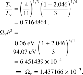 $\matrix{ {{{{T_v}} \over {{T_\gamma }}} = {{\left( {{4 \over {11}}} \right)}^{1/3}}{{\left( {{{1 + 2.046} \over 3}} \right)}^{1/4}}} \hfill \cr {\,\,\,\,\,\,\,\,\,\,\, = 0.7164864,} \hfill \cr {{\Omega _\gamma }{h^2} = } \hfill \cr {{{0.06{\rm{eV}}} \over {94.07{\rm{eV}}}}{{\left( {{{1 + 2.046} \over 3}} \right)}^{3/4}}} \hfill \cr { = 6.451439 \times {{10}^{ - 4}}} \hfill \cr { \Rightarrow {\Omega _v} = 1.437166 \times {{10}^{ - 3}}} \hfill \cr } $