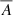 $ \overline{A} $
