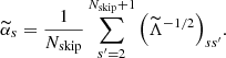 $$ \begin{aligned} \widetilde{\alpha }_s = \frac{1}{N_\mathrm{skip} } \sum _{s^{\prime }=2}^{N_\mathrm{skip} +1} \Big ({\widetilde{\Lambda }}^{-1/2} \Big ) _{ss^{\prime }}. \end{aligned} $$