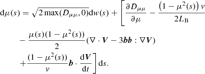 $$ \begin{aligned}&\mathrm{d} \mu (s)=\sqrt{2\max (D_{\mu \mu },0)}\mathrm{d} w(s)+\left[\frac{\partial {D_{\mu \mu }}}{\partial {\mu }}-\frac{\left(1-\mu ^2(s)\right)v}{2L_{\rm B}}\right.\nonumber \\&\ \ \qquad -\frac{\mu (s)(1-\mu ^2(s))}{2}(\nabla \cdot \boldsymbol{V}-3\boldsymbol{b}\boldsymbol{b}:\nabla \boldsymbol{V}) \nonumber \\&\ \ \qquad \left.+\frac{(1-\mu ^2(s))}{v}\boldsymbol{b}\cdot \frac{\mathrm{d} \boldsymbol{V}}{\mathrm{d} t}\right]\mathrm{d} s. \end{aligned} $$