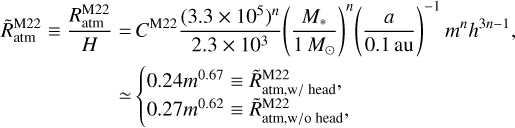$\eqalign{ & \tilde R_{{\rm{atm}}}^{{\rm{M}}22} \equiv {{R_{{\rm{atm}}}^{{\rm{M}}22}} \over H} = {C^{{\rm{M}}22}}{{{{\left( {3.3 \times {{10}^5}} \right)}^n}} \over {2.3 \times {{10}^3}}}{\left( {{{{M_*}} \over {1{M_ \odot }}}} \right)^n}{\left( {{a \over {0.1{\rm{au}}}}} \right)^{ - 1}}{m^n}{h^{3n - 1}}, \cr & \,\,\,\,\,\,\,\,\,\,\,\,\,\,\,\,\,\,\,\,\,\,\,\,\,\,\,\,\,\, \simeq \left\{ {\matrix{ {0.24{m^{0.67}} \equiv \tilde R_{{\rm{atm}},{\rm{w}}/{\rm{ head,}}}^{{\rm{M}}22}} \hfill \cr {0.27{m^{0.62}} \equiv \tilde R_{{\rm{atmw}}/{\rm{o}}\,\,{\rm{head ,}}}^{{\rm{M}}22}} \hfill \cr } } \right. \cr} $