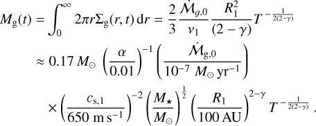 $\matrix{ {{M_{\rm{g}}}(t) = \int_0^\infty 2 \pi r{\Sigma _{\rm{g}}}(r,t){\rm{d}}r = {2 \over 3}{{{{\mathop {\cal M}\limits^. }_{g,0}}} \over {{v_1}}}{{R_1^2} \over {(2 - \gamma )}}{T^{ - {1 \over {2(2 - \gamma )}}}}} \cr { \approx 0.17{M_ \odot }{{\left( {{\alpha \over {0.01}}} \right)}^{ - 1}}\left( {{{{{\mathop {\cal M}\limits^. }_{{\rm{g}},0}}} \over {{{10}^{ - 7}}{M_ \odot }{\rm{y}}{{\rm{r}}^{ - 1}}}}} \right)} \cr { \times {{\left( {{{{c_{{\rm{s}},1}}} \over {650{\rm{m}}{{\rm{s}}^{ - 1}}}}} \right)}^{ - 2}}{{\left( {{{{M_ \star }} \over {{M_ \odot }}}} \right)}^{{1 \over 2}}}{{\left( {{{{R_1}} \over {100{\rm{AU}}}}} \right)}^{2 - \gamma }}{T^{ - {1 \over {2(2 - \gamma )}}}}.} \cr } $