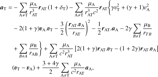 $\eqalign{ & {a_{\rm{T}}} = - \sum\limits_{{\rm{A}} \ne {\rm{T}}} {{{{\mu _{\rm{A}}}} \over {r_{{\rm{AT}}}^3}}} {r_{{\rm{AT}}}}\left( {1 + {\delta _{\rm{T}}}} \right) - \sum\limits_{{\rm{A}} \ne {\rm{T}}} {{{{\mu _{\rm{A}}}} \over {r_{{\rm{AT}}}^3{c^2}}}} {r_{{\rm{AT}}}}\left\{ {\gamma v_{\rm{T}}^2 + (\gamma + 1)\upsilon _{\rm{A}}^2} \right. \cr & \,\,\,\,\,\,\,\,\,\, - 2(1 + \gamma ){\upsilon _{\rm{A}}} \cdot {\upsilon _{\rm{T}}} - {3 \over 2}{\left( {{{{r_{{\rm{AT}}}} \cdot {\upsilon _{\rm{A}}}} \over {{r_{{\rm{AT}}}}}}} \right)^2} - {1 \over 2}{r_{{\rm{AT}}}} \cdot {a_{\rm{A}}} - 2\gamma \sum\limits_{B \ne T} {{{{\mu _{\rm{B}}}} \over {{r_{TB}}}}} \left. { + \sum\limits_{B \ne A} {{{{\mu _{\rm{B}}}} \over {{r_{{\rm{AB}}}}}}} } \right\} \cr & \,\,\,\,\,\,\,\,\,\,\, + \sum\limits_{{\rm{A}} \ne {\rm{T}}} {{{{\mu _{\rm{A}}}} \over {{c^2}r_{{\rm{AT}}}^3}}} \left[ {2(1 + \gamma ){r_{{\rm{AT}}}} \cdot {\upsilon _{\rm{T}}} - (1 + 2\gamma ){r_{{\rm{AT}}}} \cdot {\upsilon _{\rm{A}}}} \right] \cr & \,\,\,\,\,\,\,\,\,\,\,\left( {{\upsilon _{\rm{T}}} - {\upsilon _{\rm{A}}}} \right) + {{3 + 4\gamma } \over 2}\sum\limits_{{\rm{A}} \ne {\rm{T}}} {{{{\mu _{\rm{A}}}} \over {{c^2}{r_{{\rm{AT}}}}}}} {a_{\rm{A}}}, \cr} $
