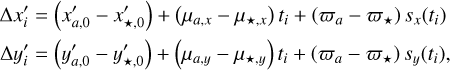 $\eqalign{ & \Delta {{x'}_i} = \left( {{{x'}_{a,0}} - {{x'}_{ \star ,0}}} \right) + \left( {{\mu _{a,x}} - {\mu _{ \star ,x}}} \right){t_i} + \left( {{\varpi _a} - {\varpi _ \star }} \right){s_x}\left( {{t_i}} \right) \cr & \Delta {{y'}_i} = \left( {{{y'}_{a,0}} - {{y'}_{ \star ,0}}} \right) + \left( {{\mu _{a,y}} - {\mu _{ \star ,y}}} \right){t_i} + \left( {{\varpi _a} - {\varpi _ \star }} \right){s_y}\left( {{t_i}} \right), \cr} $