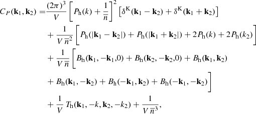 $$ \begin{aligned} \begin{aligned} C_P(\mathbf k _1, \mathbf k _2) =& \frac{(2 \pi )^3}{V} \left[ P_{\rm h}(k) + \frac{1}{{\overline{n}}} \right]^2 \left[ \delta ^\mathrm{K}(\mathbf k _1-\mathbf k _2) + \delta ^\mathrm{K}(\mathbf k _1+\mathbf k _2)\right] \\& + \frac{1}{V\,{\overline{n}}^2}\, \bigg [ P_{\rm h}(|\mathbf k _1-\mathbf k _2|) + P_{\rm h}(|\mathbf k _1+\mathbf k _2|) + 2P_{\rm h}(k) + 2P_{\rm h}(k_2) \bigg ] \\& + \frac{1}{V\,{\overline{n}}} \, \bigg [ B_{\rm h}(\mathbf k _1,-\mathbf k _1,0) + B_{\rm h}(\mathbf k _2,-\mathbf k _2,0)+ B_{\rm h}(\mathbf k _1,\mathbf k _2)\\& + B_{\rm h}(\mathbf k _1,-\mathbf k _2) + B_{\rm h}(-\mathbf k _1,\mathbf k _2) + B_{\rm h}(-\mathbf k _1, -\mathbf k _2) \bigg ] \\& + \frac{1}{V} \, {T_{\rm h}(\mathbf k _1,\mathbf -k ,\mathbf k _2,\mathbf -k_2 )} + \frac{1}{V \, {\overline{n}}^3}, \end{aligned} \end{aligned} $$