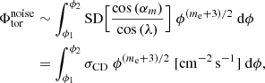 $$ \begin{aligned} \Phi _\mathrm{tor} ^\mathrm{noise}&\sim \int _{\phi _1}^{\phi _2} \mathrm{SD} \Big [\frac{\cos {(\alpha _m)}}{\cos {(\lambda )}}\Big ] \; \phi ^{(m_{\rm e}+3)/2} \;\mathrm{d} \phi \nonumber \\&= \int _{\phi _1}^{\phi _2} \sigma _\mathrm{CD} \; \phi ^{(m_{\rm e}+3)/2} \;[\mathrm{cm} ^{-2} \,\mathrm{s} ^{-1}]\; \mathrm{d} \phi , \end{aligned} $$