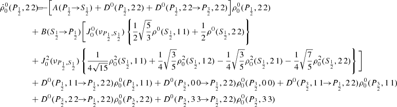 $$ \begin{aligned} \dot{\rho }^0_0(P_{\frac{1}{2}},2\,2) \!\!\!&= \!\!\! - \Big [ A(P_{\frac{1}{2}} \!\!\rightarrow \!\! S_{\frac{1}{2}}) + D^0(P_{\frac{1}{2}},2\,2) + D^0(P_{\frac{1}{2}},2\,2 \!\!\rightarrow \!\! P_{\frac{3}{2}},2\,2) \Big ] \rho ^0_0(P_{\frac{1}{2}},2\,2) \\&\!\!\! + B(S_{\frac{1}{2}} \!\!\rightarrow \!\! P_{\frac{1}{2}}) \Bigg [ J_0^0(\nu _{P_{\frac{1}{2}},S_{\frac{1}{2}}}) \left\{ \frac{1}{2} \sqrt{\frac{5}{3}} \rho ^0(S_{\frac{1}{2}},1\,1) + \frac{1}{2} \rho ^0(S_{\frac{1}{2}},2\,2) \right\} \nonumber \\&\!\!\! + J^2_0(\nu _{P_{\frac{1}{2}},S_{\frac{1}{2}}}) \left\{ \frac{1}{4 \sqrt{15}} \rho ^2_0(S_{\frac{1}{2}},1\,1) + \frac{1}{4} \sqrt{\frac{3}{5}} \rho ^2_0(S_{\frac{1}{2}},1\,2) - \frac{1}{4} \sqrt{\frac{3}{5}} \rho ^2_0(S_{\frac{1}{2}},2\,1) - \frac{1}{4} \sqrt{\frac{7}{5}} \rho ^2_0(S_{\frac{1}{2}},2\,2) \right\} \Bigg ] \nonumber \\&\!\!\! + D^0(P_{\frac{1}{2}},1\,1 \!\!\rightarrow \!\! P_{\frac{1}{2}},2\,2) \rho ^0_0(P_{\frac{1}{2}},1\,1) + D^0(P_{\frac{3}{2}},0\,0 \!\!\rightarrow \!\! P_{\frac{1}{2}},2\,2) \rho ^0_0(P_{\frac{3}{2}},0\,0) + D^0(P_{\frac{3}{2}},1\,1 \!\!\rightarrow \!\! P_{\frac{1}{2}},2\,2) \rho ^0_0(P_{\frac{3}{2}},1\,1) \nonumber \\&\!\!\! + D^0(P_{\frac{3}{2}},2\,2 \!\!\rightarrow \!\! P_{\frac{1}{2}},2\,2) \rho ^0_0(P_{\frac{3}{2}},2\,2) + D^0(P_{\frac{3}{2}},3\,3 \!\!\rightarrow \!\! P_{\frac{1}{2}},2\,2) \rho ^0_0(P_{\frac{3}{2}},3\,3) \nonumber \end{aligned} $$