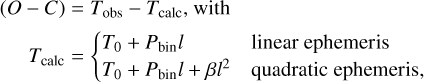 $\eqalign{ & (O - C) = {T_{{\rm{obs }}}} - {T_{{\rm{calc }}}},{\rm{ with }} \cr & {T_{{\rm{calc }}}} = \left\{ {\matrix{ {{T_0} + {P_{{\rm{bin }}}}l} \hfill & {{\rm{ linear ephemeris }}} \hfill \cr {{T_0} + {P_{{\rm{bin }}}}l + \beta {l^2}} \hfill & {{\rm{ quadratic ephemeris, }}} \hfill \cr } } \right. \cr} $