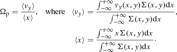 $$ \begin{aligned} \Omega _{\rm p} = \frac{\langle v_{ y} \rangle }{\langle x \rangle }, \quad \mathrm{where} \quad \langle v_{ y} \rangle&= \frac{\int _{-\infty }^{+\infty } v_{ y} (x,{ y}) \Sigma (x,{ y}) \mathrm{d}x}{\int _{-\infty }^{+\infty } \Sigma (x,{ y}) \mathrm{d}x},\nonumber \\ \langle x \rangle&= \frac{\int _{-\infty }^{+\infty } x \Sigma (x,{ y}) \mathrm{d}x}{\int _{-\infty }^{+\infty } \Sigma (x,{ y}) \mathrm{d}x}\cdot \end{aligned} $$