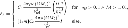 $$ \begin{aligned} F_\mathrm{d} = {\left\{ \begin{array}{ll} {C_\mathrm{d} } \dfrac{4 \pi \rho _\mathrm{nl} {(G M_2)}^2}{v_\mathrm{rel} ^2} \left( \dfrac{0.7}{\eta _\mathcal{B} ^{0.5}} \right) \quad&\mathrm{for} \ \ \ \eta _\mathcal{B} > 0.1 \wedge \mathcal{M} > 1.01, \\ [1em] {C_\mathrm{d} } \dfrac{4 \pi \rho {(G M_2)}^2}{v_\mathrm{rel} ^2} I&\mathrm{else} , \end{array}\right.} \end{aligned} $$