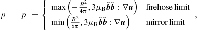 $$ \begin{aligned} p_{\perp }-p_{\parallel } = {\left\{ \begin{array}{ll} \max \left(-\frac{B^2}{4\pi }, 3\mu _{\rm B} \hat{\boldsymbol{b}}\hat{\boldsymbol{b}}:\nabla \boldsymbol{u}\right)&\mathrm{firehose\,limit}\\ \min \left(\frac{B^2}{8\pi }, 3\mu _{\rm B} \hat{\boldsymbol{b}}\hat{\boldsymbol{b}}:\nabla \boldsymbol{u}\right)&\mathrm{mirror\,limit}\\ \end{array}\right.}, \end{aligned} $$