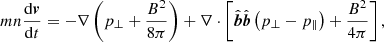 $$ \begin{aligned} m n\frac{\mathrm{d}{\boldsymbol{v}}}{\mathrm{d}t} = -\nabla \left(p_{\perp }+\frac{B^2}{8\pi }\right)+\nabla \cdot \left[\hat{\boldsymbol{b}}\hat{\boldsymbol{b}} \left(p_{\perp }-p_{\parallel }\right)+\frac{B^2}{4\pi }\right], \end{aligned} $$