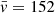 $ \bar{v}=152 $