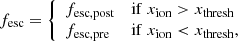 $$ \begin{aligned} f_{\rm esc} = {\left\{ \begin{array}{ll} f_{\rm esc, post}&\mathrm{if} \; x_{\rm ion} > x_{\rm thresh}\\ f_{\rm esc, pre}&\mathrm{if} \; x_{\rm ion} < x_{\rm thresh},\\ \end{array}\right.} \end{aligned} $$