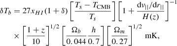 $$ \begin{aligned} \begin{aligned} \delta T_b&= 27 x_{HI}(1+\delta ) \left[ \frac{T_s - T_{\rm CMB}}{T_s} \right] \left[ 1 + \frac{\mathrm{d}{ v}_{||}/\mathrm{d}r_{||}}{ H(z) } \right]^{-1} \\&\times \left[ \frac{1+z}{10}\right]^{1/2} \left[ \frac{\Omega _b}{0.044} \frac{h}{0.7} \right] \left[ \frac{\Omega _m}{0.27}\right]^{1/2} \, \mathrm{mK,} \end{aligned} \end{aligned} $$
